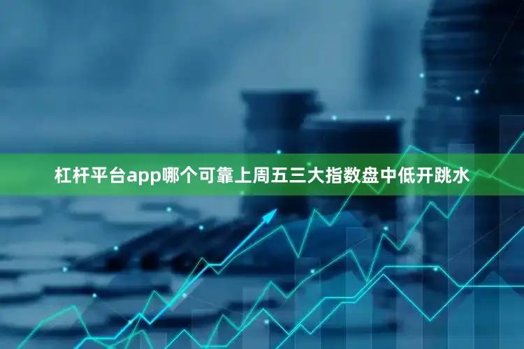 杠杆平台app哪个可靠上周五三大指数盘中低开跳水