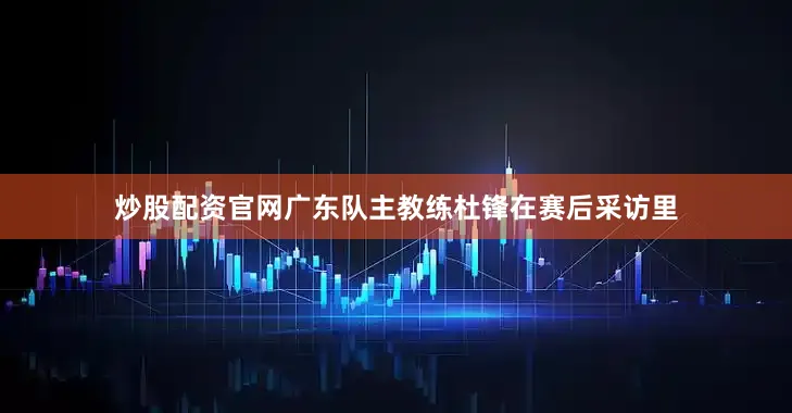 炒股配资官网广东队主教练杜锋在赛后采访里