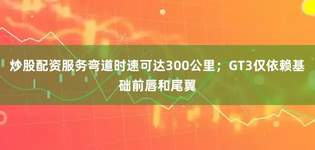 炒股配资服务弯道时速可达300公里；GT3仅依赖基础前唇和尾翼