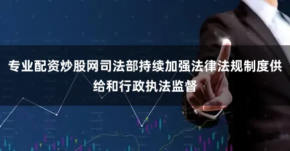 专业配资炒股网司法部持续加强法律法规制度供给和行政执法监督